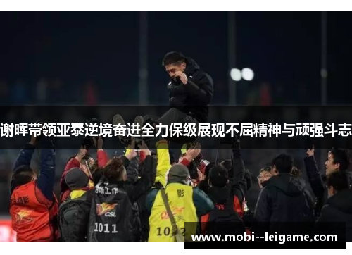 谢晖带领亚泰逆境奋进全力保级展现不屈精神与顽强斗志 谢晖带领亚泰逆境奋进全力保级展现不屈精神与顽强斗志
