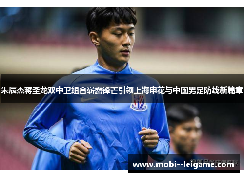 朱辰杰蒋圣龙双中卫组合崭露锋芒引领上海申花与中国男足防线新篇章