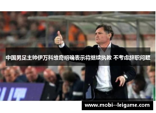 中国男足主帅伊万科维奇明确表示将继续执教 不考虑辞职问题 中国男足主帅伊万科维奇明确表示将继续执教 不考虑辞职问题